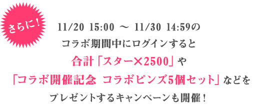 さらに11/20 15:00 ～ 11/30 14:59のコラボ期間中にログインすると合計「スター×2500」や「コラボ開催記念 コラボピンズ5個セット」などをプレゼントするキャンペーンも開催！