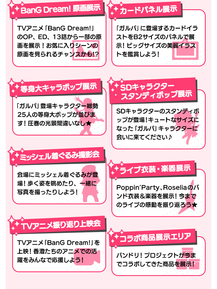 アニメ1期原画展示 アニメ1期のOP、ED、13話から一部の原画を展示！お気に入りシーンの原画を見られるチャンスかも!?/カードパネル展示 「ガルパ」に登場するカードイラストをB2サイズのパネルで展示！ビッグサイズの美麗イラストを鑑賞しよう！/等身大キャラポップ展示 「ガルパ」登場キャラクター総勢25人の等身大ポップが並びます！圧巻の光景間違いなし★/SDキャラクタースタンディポップ展示 SDキャラクターのスタンディポップが登場！キュートなサイズになった「ガルパ」キャラクターに会いに来てください♪/ミッシェル着ぐるみ撮影会 会場にミッシェル着ぐるみが登場！歩く姿を眺めたり、一緒に写真を撮ったりしよう！/ライブ衣装・楽器展示 Poppin’Party、Roseliaのバンド衣装＆楽器を展示！今までのライブの感動を振り返ろう★/TVアニメ振り返り上映会 TVアニメ「BanG Dream!」を上映！香澄たちのアニメでの活躍をみんなで応援しよう！/コラボ商品展示エリア バンドリ！プロジェクトが今までコラボしてきた商品を展示！