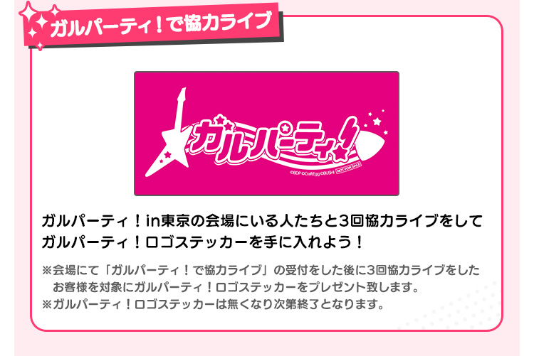 ガルパーティ！で協力ライブ ガルパーティin大阪の会場にいる人たちと3回協力ライブをしてガルパーティ！ロゴステッカーを手に入れよう！ ※会場の「ガルパーティ！で協力ライブ」の受付をした後に3回協力プレイをしたお客様を対象にガルパーティ！ロゴステッカーをプレゼント致します。 ※ガルパーティ！ロゴステッカーは無くなり次第終了となります。