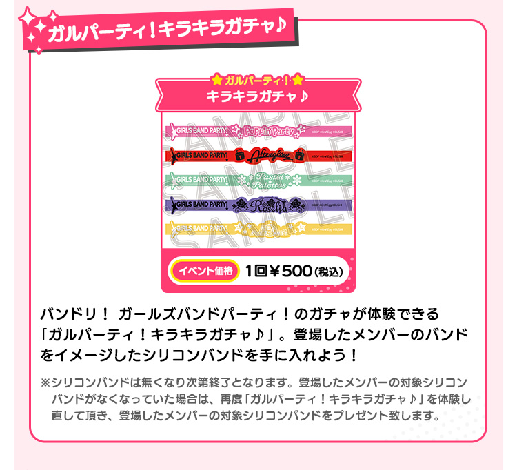 ガルパーティ！キラキラガチャ♪ ガルパーティ！ キラキラガチャ♪ イベント価格 1回￥500(税込） ガールズバンドパーティ！のガチャが体験できる「ガルパーティ！キラキラガチャ♪」。登場したメンバーのバンドをイメージしたシリコンバンドを手に入れよう！ ※シリコンバンドは無くなり次第終了となります。登場したメンバーの対象シリコンバンドがなくなっていた場合は、再度「ガルパーティ！キラキラガチャ♪」を体験し直して頂き、登場したメンバーの対象シリコンバンドをプレゼント致します。