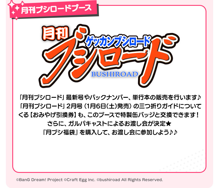 月刊ブシロードブース 「月刊ブシロード」最新号やバックナンバー、単行本の販売を行います♪「月刊ブシロード」2月号（1月6日(土)発売）の三つ折りガイドについてくる【おみやげ引換券】も、このブースで特製缶バッジと交換できます！さらに、ガルパキャストによるお渡し会が決定★『月ブシ福袋』を購入して、お渡し会に参加しよう♪♪