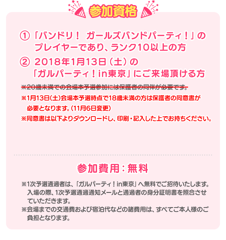 参加資格 ①「バンドリ！ ガールズバンドパーティ！」のプレイヤーであり、ランク10以上の方 ② 2018年1月13日（土）の「ガルパライブ&ガルパーティ！ in東京」にご来場頂ける方 ※1月13日(土)会場本予選時点で18歳未満の方は保護者の同意書が必要となります。(11月6日変更) ※同意書は以下よりダウンロードし、印刷・記入した上でお持ちください。 ※1次予選通過者は、「ガルパーティ！in東京」へ無料でご招待致します。入場の際、1次予選通過通知メールと通過者の身分証明書を照合させて頂きます。 ※ただし、会場本予選の会場までにかかる往復の交通費は、ご本人様のご負担となります。