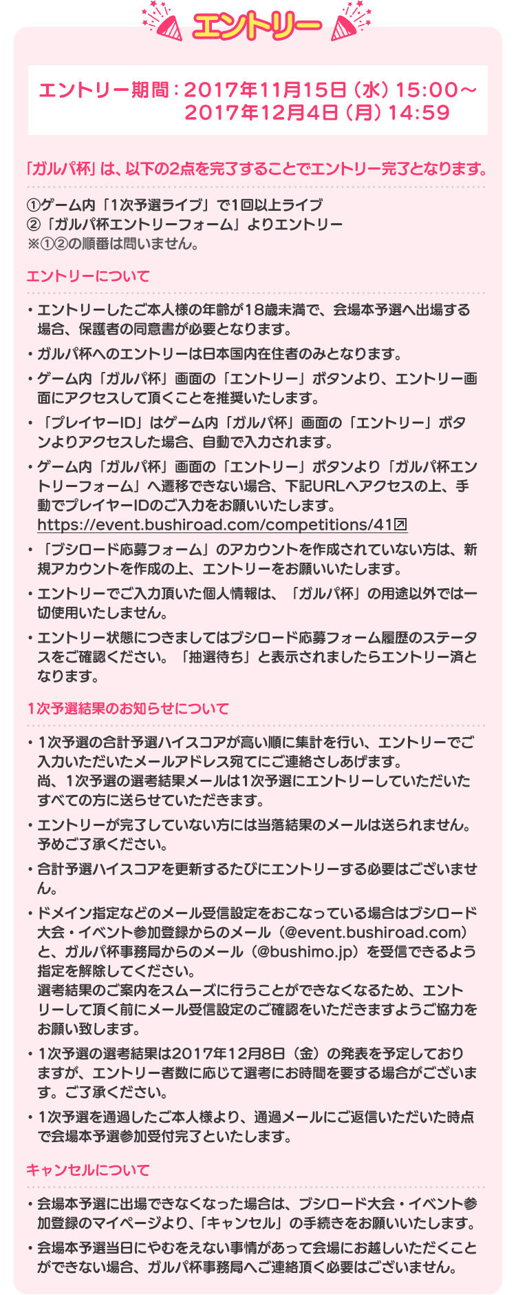 エントリー エントリー期間：2017年11月15日（水）15:00～2017年12月4日（月）14:59 ・ガルパ杯の参加には、エントリーが必須となります。 ・ゲーム内の1次予選特設ページの「エントリー」ボタンより、エントリー画面にアクセスして頂くことを推奨致します。 ・エントリーにあたり、【ブシロード応募フォーム】のアカウント（登録無料）が必要になります。・ゲーム内の1次予選ライブをしていない場合、エントリーしても無効となります。アカウントを作成されていない方は、新規アカウントを作成の上、エントリーをお願い致します。 ・「プレイヤーID」はアプリ内の1次予選TOP画面の「エントリー」ボタンよりアクセスした場合、自動で入力されます。 ・エントリーでご入力頂いた個人情報は、「ガルパ杯」の用途以外では一切使用致しません。 ・エントリーしたご本人様の年齢が18歳未満の場合は、保護者の同意書が必要です。 ・1次予選期間中の合計予選ハイスコアを基準にガルパ杯事務局で選考を行い、当落結果をご登録頂いているアカウント情報のメールアドレス宛てにご連絡さしあげます。尚、当落結果のメールは1次予選にエントリーして頂いたすべての方に送らせて頂きます。 ・エントリーしていない方には当落結果のメールは送られません。予めご了承ください。 ・合計予選ハイスコアを更新するたびにエントリーする必要はございません。 ・ドメイン指定などのメール受信設定をおこなっている場合はブシロード応募フォームからのメール（@event.bushiroad.com）と、ガルパ杯事務局からのメール（@bushimo.jp）を受信できるよう指定を解除してください。選考結果のご案内をスムーズに行うことができなくなるため、エントリーして頂く前にメール受信設定のご確認をいただきますようご協力をお願い致します。 ・会場本予選への通過発表は2017年12月8日（金）を予定しておりますが、エントリー者数に応じて選考にお時間を要する場合がございます。ご了承ください。 ・会場本予選を通過したご本人様より、通過メールへの返信をして頂いた時点で会場本予選への参加表明を完了と致します。 ・エントリーしたご本人様が本大会に出場できなくなった場合は、ブシロード大会・イベント参加登録におけるマイページより、「キャンセル」して頂きますようお願い致します。 ・エントリーしたご本人様の申し込み状況に関しましては、ブシロード大会・イベント参加登録のマイページにてご確認頂けます。