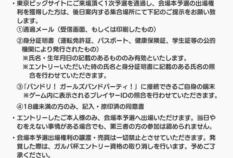 ・東京ビッグサイトにご来場頂く会場本予選の通過者の方は、受付にて下記のご提示をお願い致します。 ①通過メール（受信画面、もしくは印刷したもの） ②身分証明書（運転免許証、パスポート、健康保険証、学生証等の公的機関により発行されたもの） ※氏名・生年月日の記載のあるもののみ有効と致します。 ※エントリー頂いた時の氏名と身分証明書に記載のある氏名の照合を行わせて頂きます。 ③「バンドリ！ ガールズバンドパーティ！」に接続できるご自身の端末 ※アプリ内に表示されるプレイヤーIDの照合を行わせて頂きます。 ・エントリーしたご本人様のみ、ガルパ杯会場本予選へご参加頂けます。当日やむをえない事情がある場合でも、第三者の方の参加は認められません。 ・ガルパ杯会場本予選当日にやむをえない事情があって会場にお越し頂くことができない場合、ガルパ杯事務局へご連絡頂く必要はございません。 ・ガルパ杯会場本予選通過権利の譲渡・売買は一切禁止とさせて頂きます。発覚した際は、ガルパ杯会場本予選への参加資格の取り消しを行います。予めご了承ください。