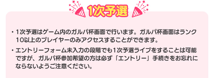 1次予選 ・1次予選はゲーム内の1次予選特設ページで行います。1次予選特設ページはランク10以上のプレイヤーのみアクセスすることができます。・1次予選ライブは、エントリーしていない段階でもライブ可能ですが、ガルパ杯参加希望の方は、1回以上1次予選ライブをした上で、ガルパ杯のエントリーを行ってください。
