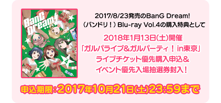 2017/8/23発売予定のBanG Dream!（バンドリ）Blu-ray Vol.4の購入特典として、2018年1月13日(土)開催「ガルパライブ＆ガルパーティ！in東京」ライブチケット優先購入申込＆イベント優先入場抽選券封入！ 申込期限：2017年10月21日(土)23:59まで