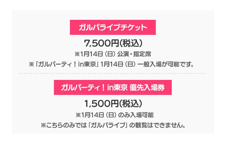 ガルパライブチケット 7,500円(税込) ※1月14日（日）公演・指定席※「ガルパーティ！in東京」1月14日（日）一般入場が可能です。 ガルパーティ！in東京 優先入場券 1,500円(税込) ※1月14日（日）のみ入場可能※こちらのみでは「ガルパライブ」の観覧はできません。
