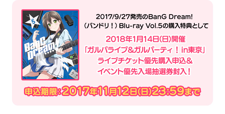 2017/9/27発売予定のBanG Dream!（バンドリ）Blu-ray Vol.5の購入特典として、2018年1月14日(日)開催「ガルパライブ＆ガルパーティ！in東京」ライブチケット優先購入申込＆イベント優先入場抽選券封入！ 申込期限：2017年11月12日(日)23:59まで