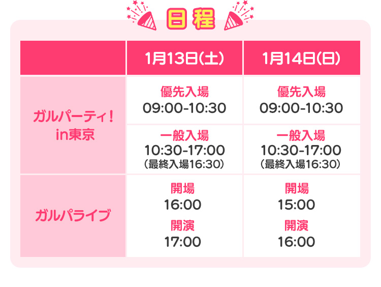 日程 ガルパーティ！in東京 優先入場09:00-10:30 一般入場10:30-17:00 ガルパライブ 開場：16:00 / 開演：17:00 開場：15:00 / 開演：16:00