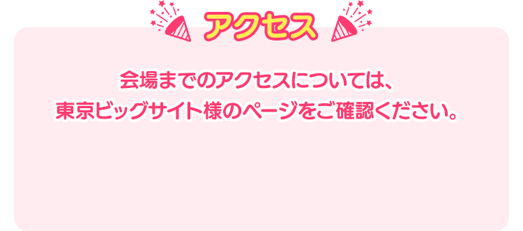 アクセス 会場までのアクセスについては、東京ビッグサイト様のページをご確認ください。