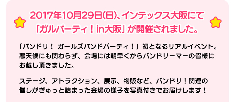2017年10月29日(日)、インテックス大阪にて「ガルパーティ！in大阪」が開催されました。 「バンドリ！ ールズバンドパーティ！」初となるリアルイベント。悪天候にも関わらず、会場には朝早くからバンドリーマーの皆様にお越し頂きました。ステージ、アトラクション、展示、物販など、バンドリ！関連の催しがぎゅっと詰まった会場の様子を写真付きでお届けします！
