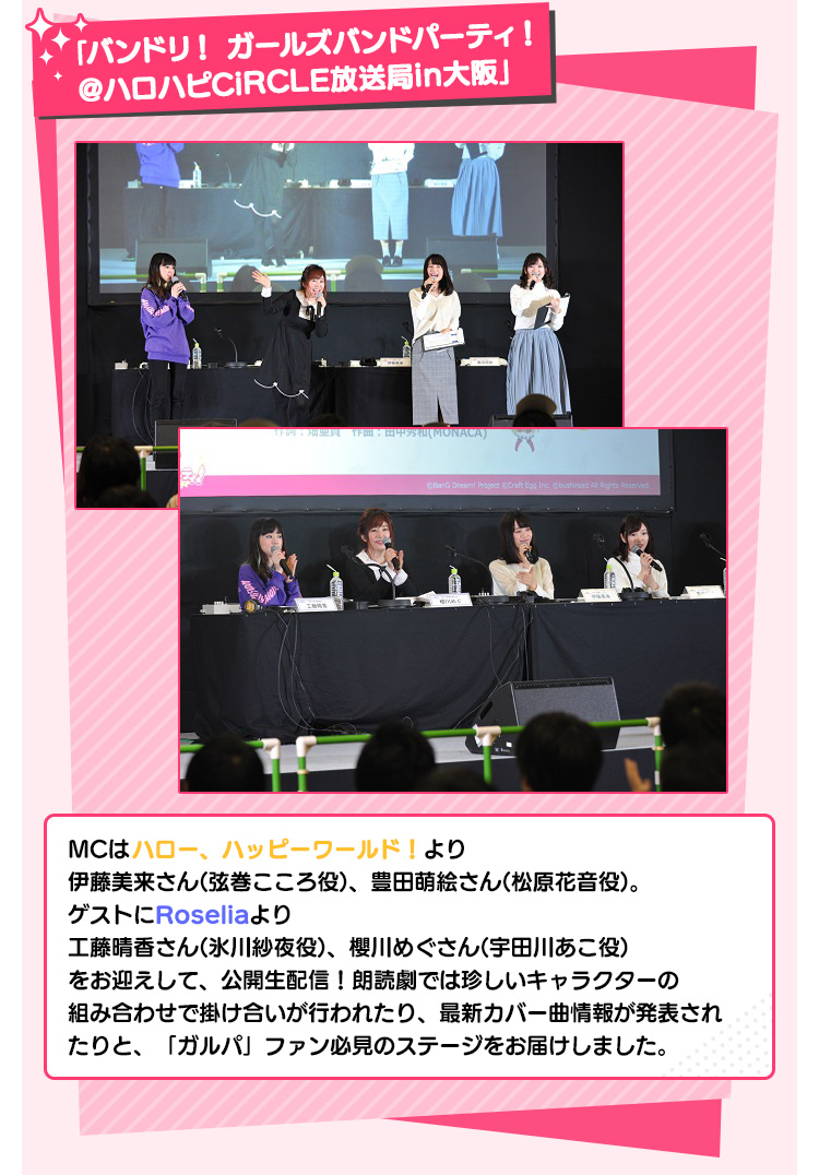 「バンドリ！ ガールズバンドパーティ！＠ハロハピCiRCLE放送局in大阪」 MCはハロー、ハッピーワールド！より伊藤美来さん(弦巻こころ役)、豊田萌絵さん(松原花音役)。ゲストにRoseliaより工藤晴香さん(氷川紗夜役)、櫻川めぐさん(宇田川あこ役)をお迎えして、公開生配信！朗読劇では珍しいキャラクターの組み合わせで掛け合いが行われたり、最新カバー曲情報が発表されたりと、「ガルパ」ファン必見のステージをお届けしました。