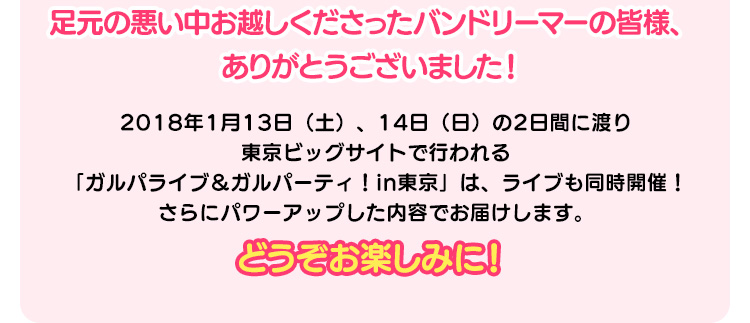 足元の悪い中お越しくださったバンドリーマーの皆様、ありがとうございました！ 2018年1月13日（土）、14日（日）の2日間に渡り東京ビッグサイトで行われる「ガルパライブ＆ガルパーティ！in東京」は、ライブも同時開催！さらにパワーアップした内容でお届けします。どうぞお楽しみに！