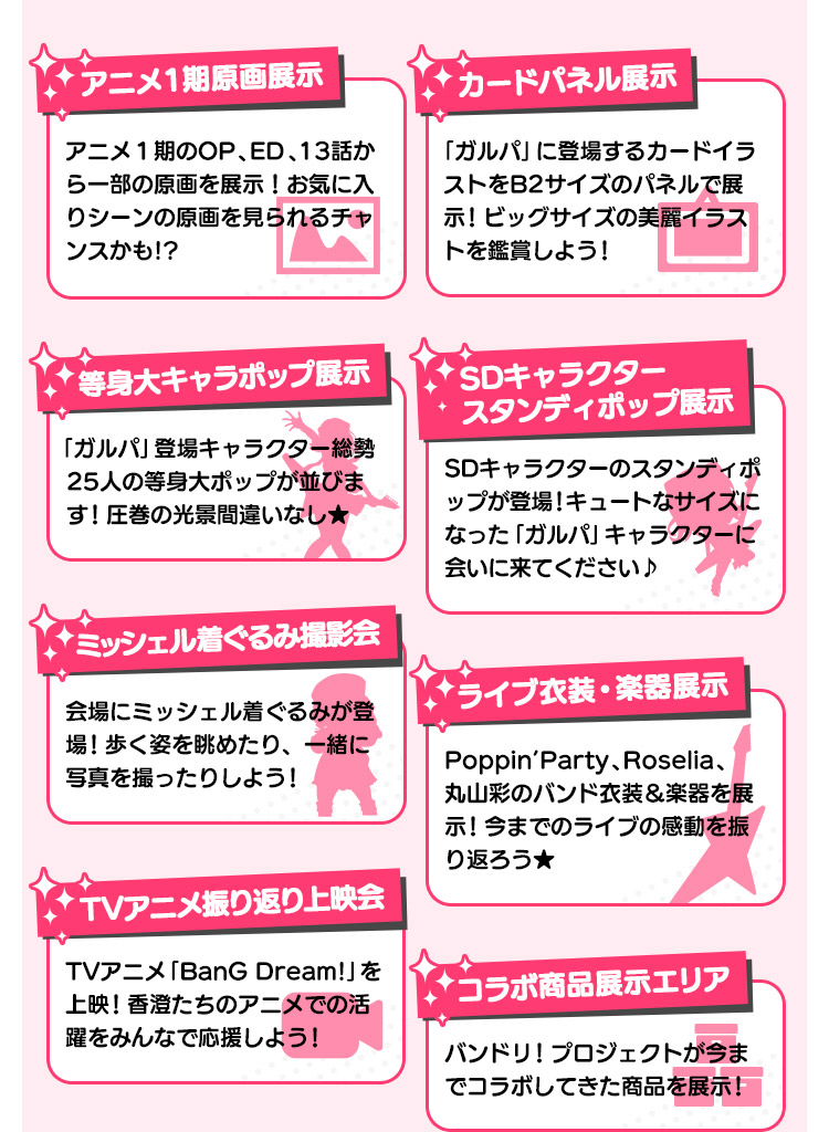 アニメ1期原画展示 アニメ1期のOP、ED、13話から一部の原画を展示！お気に入りシーンの原画を見られるチャンスかも!?/カードパネル展示 「ガルパ」に登場するカードイラストをB2サイズのパネルで展示！ビッグサイズの美麗イラストを鑑賞しよう！/等身大キャラポップ展示 「ガルパ」登場キャラクター総勢25人の等身大ポップが並びます！圧巻の光景間違いなし★/SDキャラクタースタンディポップ展示 SDキャラクターのスタンディポップが登場！キュートなサイズになった「ガルパ」キャラクターに会いに来てください♪/ミッシェル着ぐるみ撮影会 会場にミッシェル着ぐるみが登場！歩く姿を眺めたり、一緒に写真を撮ったりしよう！/ライブ衣装・楽器展示 Poppin’Party、Roselia、丸山彩のバンド衣装＆楽器を展示！今までのライブの感動を振り返ろう★/TVアニメ振り返り上映会 TVアニメ「BanG Dream!」を上映！香澄たちのアニメでの活躍をみんなで応援しよう！/コラボ商品展示エリア バンドリ！プロジェクトが今までコラボしてきた商品を展示！