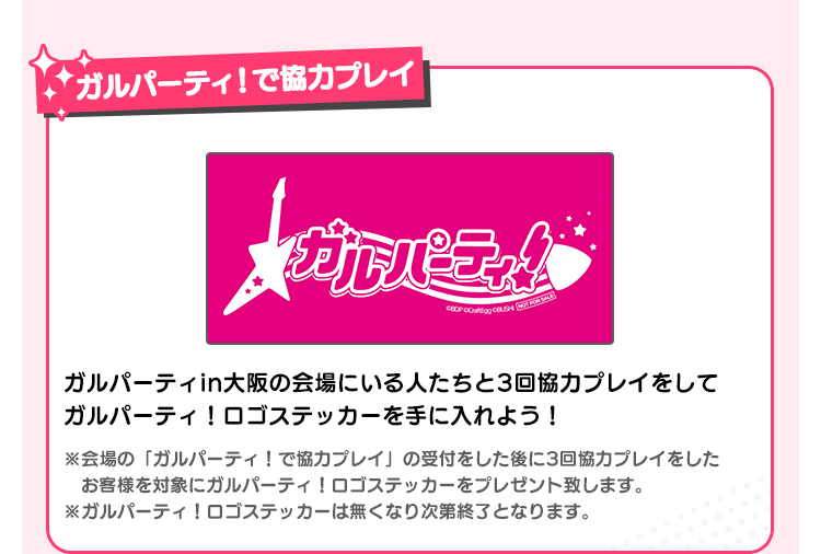 ガルパーティ！で協力プレイ ガルパーティin大阪の会場にいる人たちと3回協力プレイをしてガルパーティ！ロゴステッカーを手に入れよう！ ※会場の「ガルパーティ！で協力プレイ」の受付をした後に3回協力プレイをしたお客様を対象にガルパーティ！ロゴステッカーをプレゼント致します。 ※ガルパーティ！ロゴステッカーは無くなり次第終了となります。