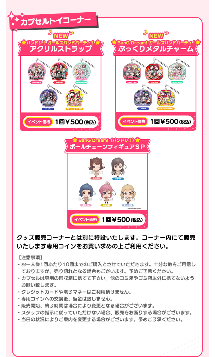 カプセルトイコーナー バンドリ！ ガールズバンドパーティ！ アクリルストラップ イベント価格 1回￥500(税込） BanG Dream! ガールズバンドパーティ！ ぷっくりメタルチャーム イベント価格 1回￥500(税込） BanG Dream!（バンドリ！） ボールチェーンフィギュアＳＰ イベント価格 1回￥500(税込） グッズ販売コーナーとは別に特設いたします。コーナー内にて販売いたします専用コインをお買い求めの上ご利用ください。 【注意事項】 ・お一人様1回あたり10個までのご購入とさせていただきます。十分な数をご用意しておりますが、売り切れとなる場合もございます。予めご了承ください。・カプセルは専用の回収箱に捨てて下さい。他のゴミ箱やゴミ箱以外に捨てないようお願い致します。・クレジットカードや電子マネーはご利用頂けません。・専用コインへの交換後、返金は致しません。・販売開始、終了時間は場合により変更となる場合がございます。・スタッフの指示に従っていただけない場合、販売をお断りする場合がございます。・当日の状況によりご案内を変更する場合がございます。予めご了承ください。 ブシロードクリエイティブ公式サイトはこちら