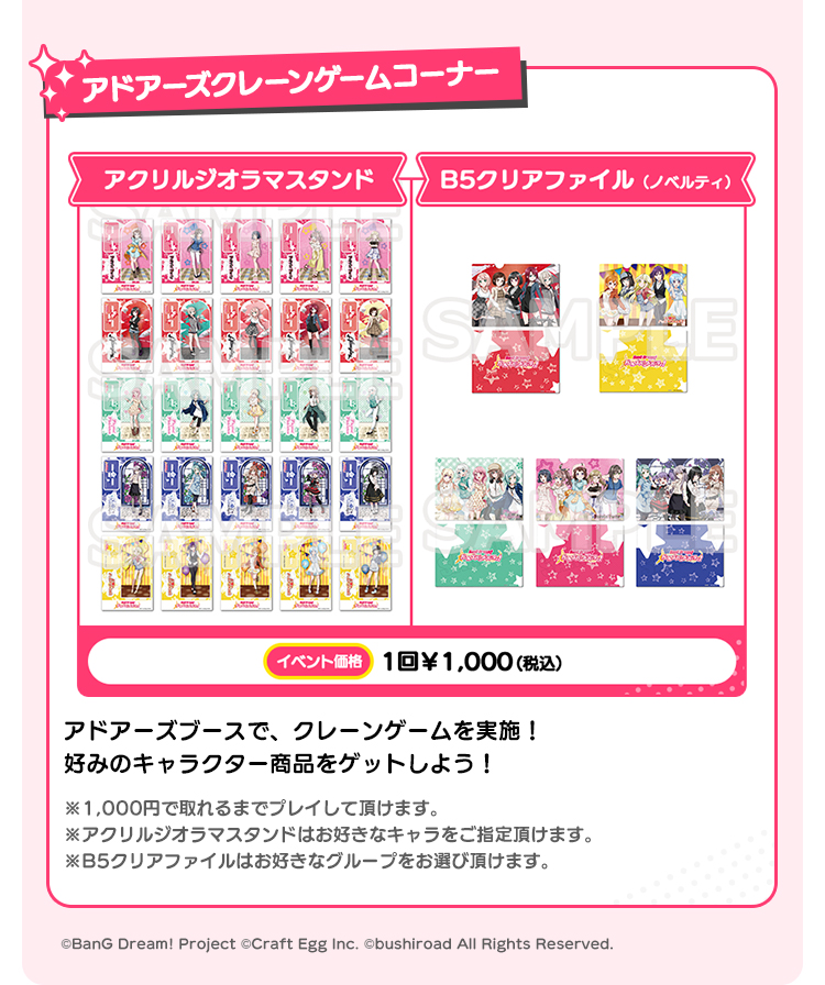 アドアーズクレーンゲームコーナー アクリルジオラマスタンド B5クリアファイル（ノベルティ） イベント価格 1回￥1,000(税込） アドアーズブースで、クレーンゲームを実施！ 好みのキャラクター商品をゲットしよう！ ※1,000円で取れるまでプレイして頂けます。 ※アクリルジオラマスタンドはお好きなキャラをご指定頂けます。 ※B5クリアファイルはお好きなグループをお選び頂けます。 ©BanG Dream! Project ©Craft Egg Inc. ©bushiroad All Rights Reserved.