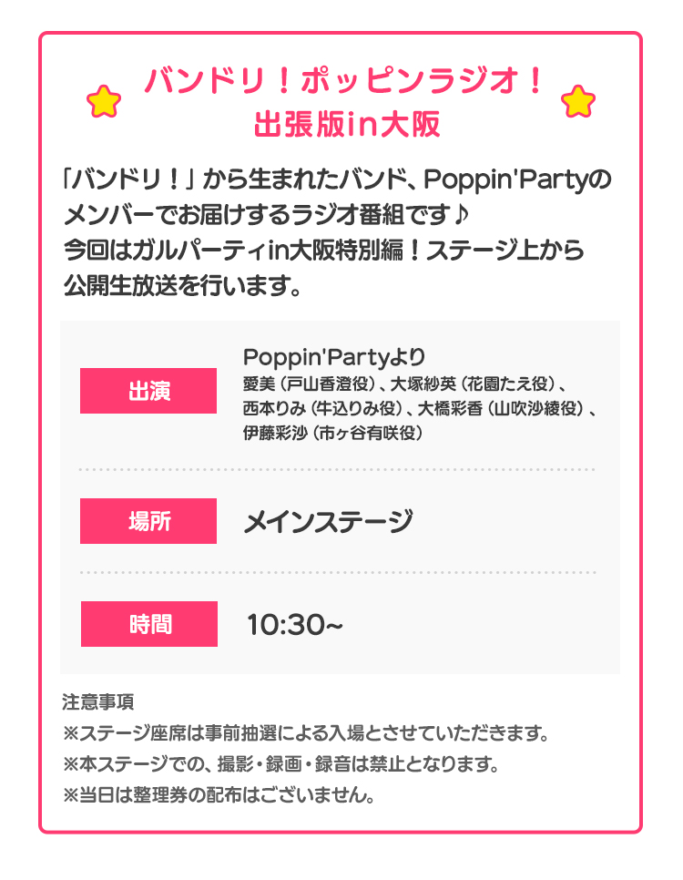 バンドリ！ポッピンラジオ！出張版in大阪「バンドリ！」から生まれたバンド、Poppin'Partyのメンバーでお届けするラジオ番組です♪今回はガルパーティin大阪特別編！ステージ上から公開生放送を行います。 出演 Poppin'Partyより愛美（戸山香澄役）、大塚紗英（花園たえ役）、西本りみ（牛込りみ役）、大橋彩香（山吹沙綾役)、伊藤彩沙（市ヶ谷有咲役） 場所 メインステージ 時間 10:30~ 注意事項 ※ステージ座席は事前抽選による入場とさせていただきます。※本ステージでの、撮影・録画・録音は禁止となります。※当日は整理券の配布はございません。