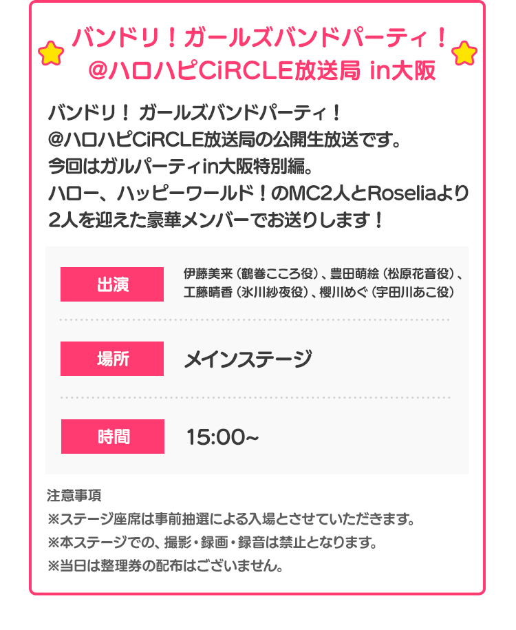 バンドリ！ガールズバンドパーティ！@ハロハピCiRCLE放送局 in大阪 バンドリ！ ガールズバンドパーティ！@ハロハピCiRCLE放送局の公開生放送です。
今回はガルパーティin大阪特別編。ハロー、ハッピーワールド！のMC2人とRoseliaより2人を迎えた豪華メンバーでお送りします！ 出演 伊藤美来（鶴巻こころ役）、豊田萌絵（松原花音役）、工藤晴香（氷川紗夜役）、櫻川めぐ（宇田川あこ役） 場所 メインステージ 時間 15:00~ 注意事項 ※ステージ座席は事前抽選による入場とさせていただきます。※本ステージでの、撮影・録画・録音は禁止となります。※当日は整理券の配布はございません。