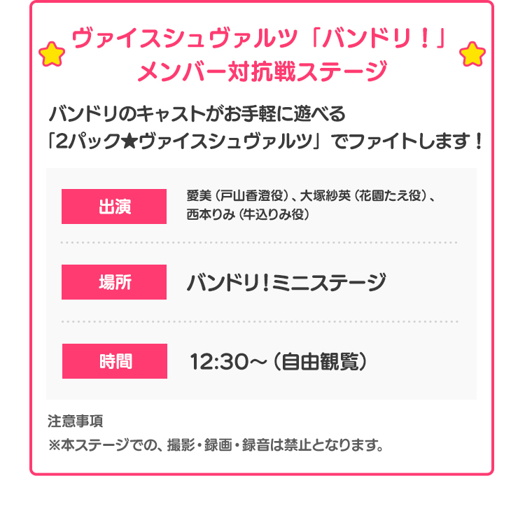 ヴァイスシュヴァルツ「バンドリ！」メンバー対抗戦ステージ バンドリのキャストがお手軽に遊べる「2パック★ヴァイスシュヴァルツ」でファイトします！ 出演 愛美（戸山香澄役）、大塚紗英（花園たえ役）、西本りみ（牛込りみ役） 場所 バンドリ！ミニステージ 時間 12:30〜（自由観覧） 注意事項 ※本ステージでの、撮影・録画・録音は禁止となります。