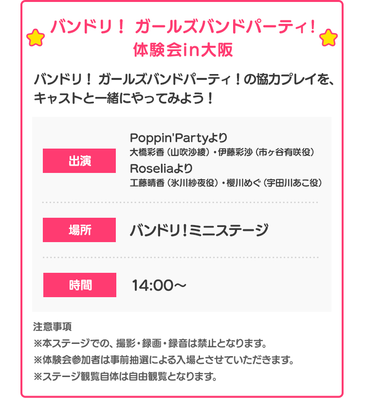 バンドリ！ ガールズバンドパーティ！体験会in大阪 バンドリ！ ガールズバンドパーティ！の協力プレイを、キャストと一緒にやってみよう！出演 Poppin'Partyより大橋彩香（山吹沙綾）・伊藤彩沙（市ヶ谷有咲役）
Roseliaより工藤晴香（氷川紗夜役）・櫻川めぐ（宇田川あこ役） 場所 バンドリ！ミニステージ 時間 14:00〜 注意事項 ※本ステージでの、撮影・録画・録音は禁止となります。※体験会参加者は事前抽選による入場とさせていただきます。※ステージ観覧自体は自由観覧となります。