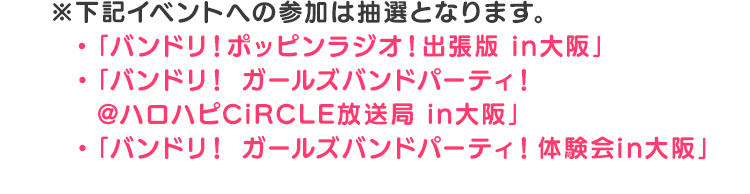 ※下記イベントへの参加は抽選となります。・「バンドリ！ポッピンラジオ！出張版in大阪」・「バンドリ！ガールズバンドパーティ！@ハロハピCiRCLE放送局in大阪」・「バンドリ！ガールズバンドパーティ！体験会 in大阪」