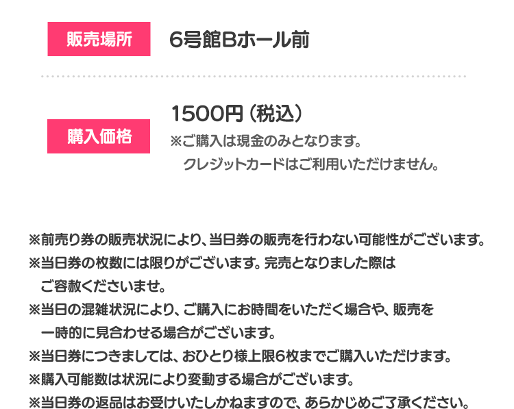 販売場所 6号館Bホール前 購入価格 1500円（税込） ※ご購入は現金のみとなります。クレジットカードはご利用いただけません。 ※前売り券の販売状況により、当日券の販売を行わない可能性がございます。 ※当日券の枚数には限りがございます。完売となりました際はご容赦くださいませ。 ※当日の混雑状況により、ご購入にお時間をいただく場合や、販売を一時的に見合わせる場合がございます。 ※当日券につきましては、おひとり様上限6枚までご購入いただけます。 ※購入可能数は状況により変動する場合がございます。 ※当日券の返品はお受けいたしかねますので、あらかじめご了承ください。
