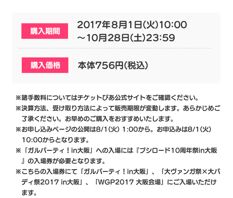 購入期間 2017年8月1日(火)10:00〜10月28日(土)23:59 購入価格 本体756円(税込) ※諸手数料についてはチケットぴあ公式サイトをご確認ください。 ※決算方法、受け取り方法によって販売期限が変動します。あらかじめご了承ください。お早めのご購入をおすすめいたします。 ※お申し込みページの公開は8/1(火) 1:00から。お申込みは8/1(火) 10:00からとなります。 ※「ガルパーティ！in大阪」への入場には『ブシロード10周年祭in大阪』の入場券が必要となります。 ※こちらの入場券にて「ガルパーティ！in大阪」、「大ヴァンガ祭×大バディ祭2017 in大阪」、「WGP2017 大阪会場」にご入場いただけます。