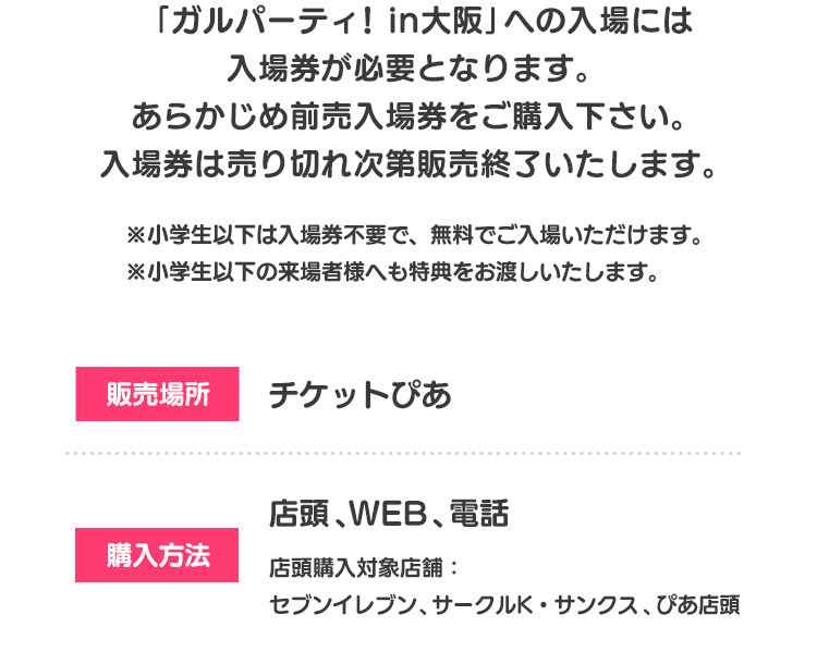「ガルパーティ！in大阪」への入場には入場券が必要となります。 あらかじめ前売入場券をご購入下さい。 入場券は売り切れ次第販売終了いたします。 ※小学生以下は入場券不要で、無料でご入場いただけます。 ※小学生以下の来場者様へも特典をお渡しいたします。 販売場所 チケットぴあ 購入方法 店頭、WEB、電話 店頭購入対象店舗：セブンイレブン、サークルK・サンクス、ぴあ店頭