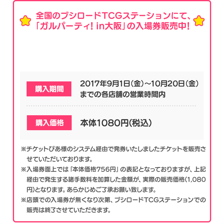 全国のブシロードTCGステーションにて、「ガルパーティ！in大阪」の入場券販売中！ TCGステーション店舗の詳細はこちら 購入期間 2017年9月1日（金）〜10月20日（金）までの各店舗の営業時間内 購入価格 本体1080円(税込) ※チケットぴあ様のシステム経由で発券いたしましたチケットを販売させていただいております。※入場券面上では「本体価格756円」の表記となっておりますが、上記経由で発生する諸手数料を加算した金額が、実際の販売価格(1,080円)となります。あらかじめご了承お願い致します。※店頭での入場券が無くなり次第、ブシロードTCGステーションでの販売は終了させていただきます。