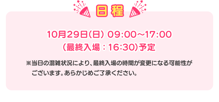 日程 10月29日(日) 09:00〜17:00(最終入場：16:30)予定 ※当日の混雑状況により、最終入場の時間が変更になる可能性がございます。あらかじめご了承ください。