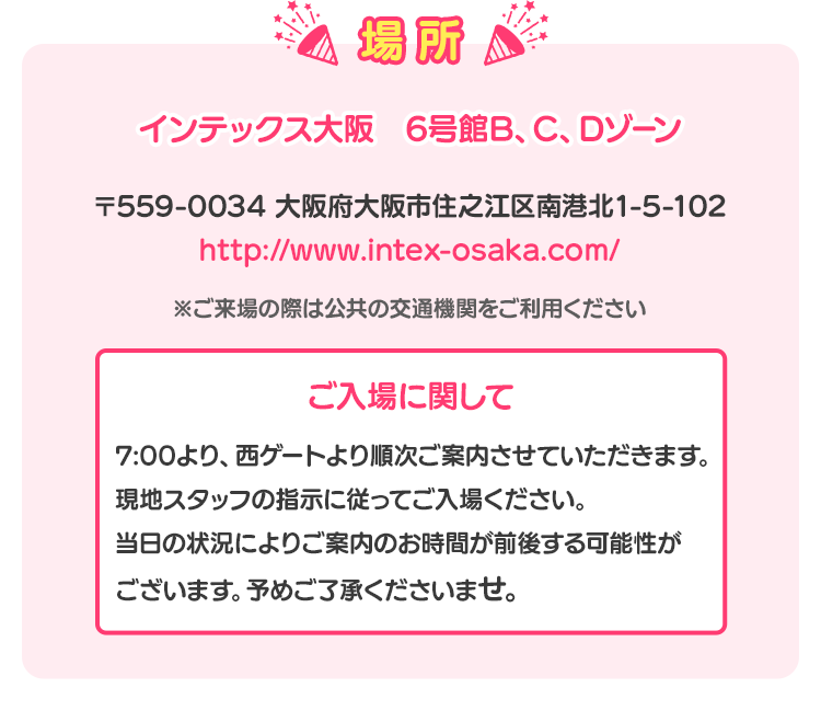 場所 インテックス大阪　6号館B、C、Dゾーン 〒559-0034 大阪府大阪市住之江区南港北1-5-102 http://www.intex-osaka.com/ ※ご来場の際は公共の交通機関をご利用ください ご入場に関して 7:00より、西ゲートより順次ご案内させていただきます。 現地スタッフの指示に従ってご入場ください。当日の状況によりご案内のお時間が前後する可能性がございます。予めご了承くださいませ。
